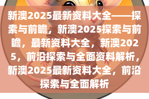 新澳姿料大全正版2025,新澳姿料大全正版2025，探索与前瞻